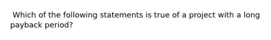 ​ Which of the following statements is true of a project with a long payback period?