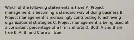 Which of the following statements is true? A. Project management is becoming a standard way of doing business B. Project management is increasingly contributing to achieving organizational strategies C. Project management is being used at a consistent percentage of a firm's efforts D. Both A and B are true E. A, B, and C are all true