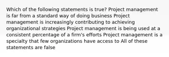 Which of the following statements is true? Project management is far from a standard way of doing business Project management is increasingly contributing to achieving organizational strategies Project management is being used at a consistent percentage of a firm's efforts Project management is a specialty that few organizations have access to All of these statements are false