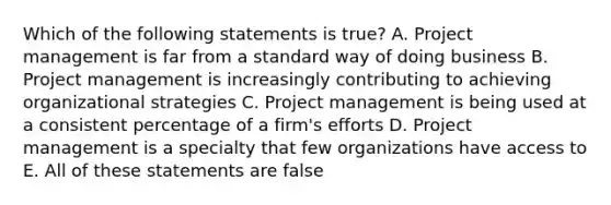 Which of the following statements is true? A. Project management is far from a standard way of doing business B. Project management is increasingly contributing to achieving organizational strategies C. Project management is being used at a consistent percentage of a firm's efforts D. Project management is a specialty that few organizations have access to E. All of these statements are false