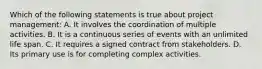 Which of the following statements is true about project management: A. It involves the coordination of multiple activities. B. It is a continuous series of events with an unlimited life span. C. It requires a signed contract from stakeholders. D. Its primary use is for completing complex activities.