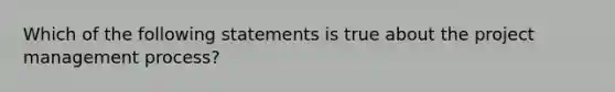 Which of the following statements is true about the project management process?