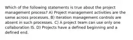 Which of the following statements is true about the project management process? A) Project management activities are the same across processes. B) Iteration management controls are absent in such processes. C) A project team can use only one collaboration IS. D) Projects have a defined beginning and a defined end.