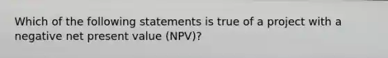 Which of the following statements is true of a project with a negative net present value (NPV)?