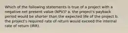 Which of the following statements is true of a project with a negative net present value (NPV)? a. the project's payback period would be shorter than the expected life of the project b. the project's required rate of return would exceed the internal rate of return (IRR).