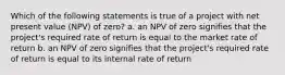 Which of the following statements is true of a project with net present value (NPV) of zero? a. an NPV of zero signifies that the project's required rate of return is equal to the market rate of return b. an NPV of zero signifies that the project's required rate of return is equal to its internal rate of return