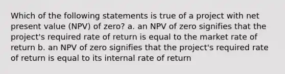 Which of the following statements is true of a project with net present value (NPV) of zero? a. an NPV of zero signifies that the project's required rate of return is equal to the market rate of return b. an NPV of zero signifies that the project's required rate of return is equal to its internal rate of return