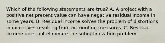 Which of the following statements are true? A. A project with a positive net present value can have negative residual income in some years. B. Residual income solves the problem of distortions in incentives resulting from accounting measures. C. Residual income does not eliminate the suboptimization problem.