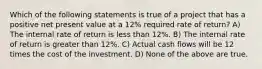 Which of the following statements is true of a project that has a positive net present value at a 12% required rate of return? A) The internal rate of return is less than 12%. B) The internal rate of return is greater than 12%. C) Actual cash flows will be 12 times the cost of the investment. D) None of the above are true.