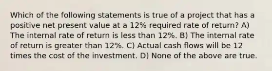 Which of the following statements is true of a project that has a positive net present value at a 12% required rate of return? A) The internal rate of return is less than 12%. B) The internal rate of return is greater than 12%. C) Actual cash flows will be 12 times the cost of the investment. D) None of the above are true.