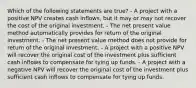 Which of the following statements are true? - A project with a positive NPV creates cash inflows, but it may or may not recover the cost of the original investment. - The net present value method automatically provides for return of the original investment. - The net present value method does not provide for return of the original investment. - A project with a positive NPV will recover the original cost of the investment plus sufficient cash inflows to compensate for tying up funds. - A project with a negative NPV will recover the original cost of the investment plus sufficient cash inflows to compensate for tying up funds.