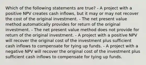 Which of the following statements are true? - A project with a positive NPV creates cash inflows, but it may or may not recover the cost of the original investment. - The net present value method automatically provides for return of the original investment. - The net present value method does not provide for return of the original investment. - A project with a positive NPV will recover the original cost of the investment plus sufficient cash inflows to compensate for tying up funds. - A project with a negative NPV will recover the original cost of the investment plus sufficient cash inflows to compensate for tying up funds.