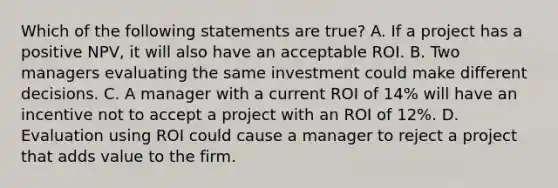 Which of the following statements are true? A. If a project has a positive NPV, it will also have an acceptable ROI. B. Two managers evaluating the same investment could make different decisions. C. A manager with a current ROI of 14% will have an incentive not to accept a project with an ROI of 12%. D. Evaluation using ROI could cause a manager to reject a project that adds value to the firm.