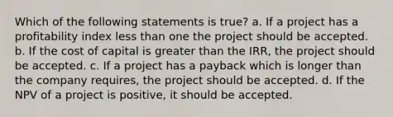 Which of the following statements is true? a. If a project has a profitability index less than one the project should be accepted. b. If the cost of capital is greater than the IRR, the project should be accepted. c. If a project has a payback which is longer than the company requires, the project should be accepted. d. If the NPV of a project is positive, it should be accepted.