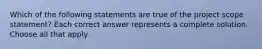 Which of the following statements are true of the project scope statement? Each correct answer represents a complete solution. Choose all that apply.