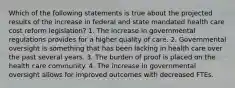 Which of the following statements is true about the projected results of the increase in federal and state mandated health care cost reform legislation? 1. The increase in governmental regulations provides for a higher quality of care. 2. Governmental oversight is something that has been lacking in health care over the past several years. 3. The burden of proof is placed on the health care community. 4. The increase in governmental oversight allows for improved outcomes with decreased FTEs.