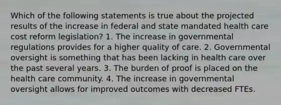 Which of the following statements is true about the projected results of the increase in federal and state mandated health care cost reform legislation? 1. The increase in governmental regulations provides for a higher quality of care. 2. Governmental oversight is something that has been lacking in health care over the past several years. 3. The burden of proof is placed on the health care community. 4. The increase in governmental oversight allows for improved outcomes with decreased FTEs.