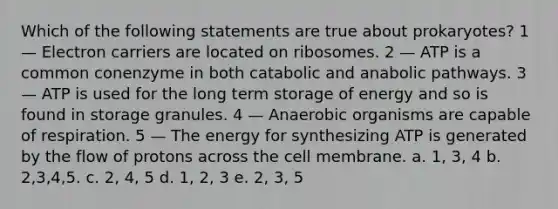 Which of the following statements are true about prokaryotes? 1 — Electron carriers are located on ribosomes. 2 — ATP is a common conenzyme in both catabolic and anabolic pathways. 3 — ATP is used for the long term storage of energy and so is found in storage granules. 4 — Anaerobic organisms are capable of respiration. 5 — The energy for synthesizing ATP is generated by the flow of protons across the cell membrane. a. 1, 3, 4 b. 2,3,4,5. c. 2, 4, 5 d. 1, 2, 3 e. 2, 3, 5