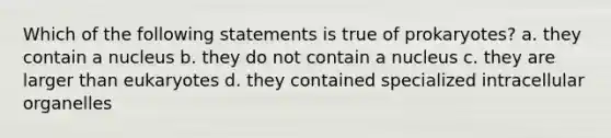 Which of the following statements is true of prokaryotes? a. they contain a nucleus b. they do not contain a nucleus c. they are larger than eukaryotes d. they contained specialized intracellular organelles