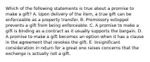 Which of the following statements is true about a promise to make a gift? A. Upon delivery of the item, a true gift can be enforceable as a property transfer. B. Promissory estoppel prevents a gift from being enforceable. C. A promise to make a gift is binding as a contract as it usually supports the bargain. D. A promise to make a gift becomes an option when it has a clause in the agreement that revokes the gift. E. Insignificant consideration in return for a great one raises concerns that the exchange is actually not a gift.