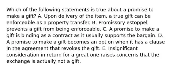 Which of the following statements is true about a promise to make a gift? A. Upon delivery of the item, a true gift can be enforceable as a property transfer. B. Promissory estoppel prevents a gift from being enforceable. C. A promise to make a gift is binding as a contract as it usually supports the bargain. D. A promise to make a gift becomes an option when it has a clause in the agreement that revokes the gift. E. Insignificant consideration in return for a great one raises concerns that the exchange is actually not a gift.