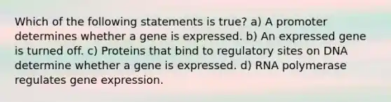 Which of the following statements is true? a) A promoter determines whether a gene is expressed. b) An expressed gene is turned off. c) Proteins that bind to regulatory sites on DNA determine whether a gene is expressed. d) RNA polymerase regulates gene expression.