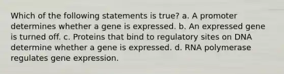 Which of the following statements is true? a. A promoter determines whether a gene is expressed. b. An expressed gene is turned off. c. Proteins that bind to regulatory sites on DNA determine whether a gene is expressed. d. RNA polymerase regulates gene expression.