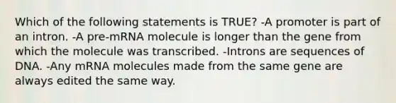 Which of the following statements is TRUE? -A promoter is part of an intron. -A pre-mRNA molecule is longer than the gene from which the molecule was transcribed. -Introns are sequences of DNA. -Any mRNA molecules made from the same gene are always edited the same way.