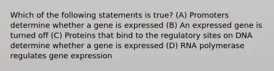 Which of the following statements is true? (A) Promoters determine whether a gene is expressed (B) An expressed gene is turned off (C) Proteins that bind to the regulatory sites on DNA determine whether a gene is expressed (D) RNA polymerase regulates gene expression