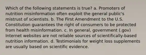 Which of the following statements is true? a. Promoters of nutrition misinformation often exploit the general public's mistrust of scientists. b. The First Amendment to the U.S. Constitution guarantees the right of consumers to be protected from health misinformation. c. In general, government (.gov) Internet websites are not reliable sources of scientifically-based nutrition information. d. Testimonials for weight loss supplements are usually based on scientific evidence.