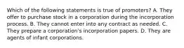 Which of the following statements is true of promoters? A. They offer to purchase stock in a corporation during the incorporation process. B. They cannot enter into any contract as needed. C. They prepare a corporation's incorporation papers. D. They are agents of infant corporations.