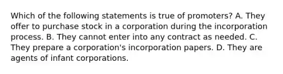 Which of the following statements is true of promoters? A. They offer to purchase stock in a corporation during the incorporation process. B. They cannot enter into any contract as needed. C. They prepare a corporation's incorporation papers. D. They are agents of infant corporations.