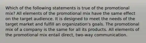 Which of the following statements is true of the promotional mix? All elements of the promotional mix have the same effect on the target audience. It is designed to meet the needs of the target market and fulfill an organization's goals. The promotional mix of a company is the same for all its products. All elements of the promotional mix entail direct, two-way communication.