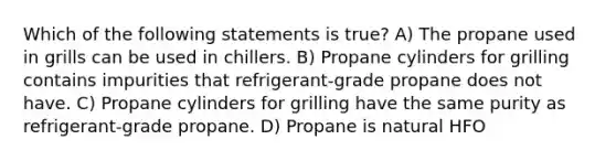 Which of the following statements is true? A) The propane used in grills can be used in chillers. B) Propane cylinders for grilling contains impurities that refrigerant-grade propane does not have. C) Propane cylinders for grilling have the same purity as refrigerant-grade propane. D) Propane is natural HFO