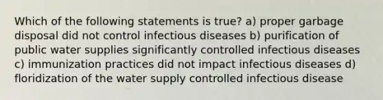 Which of the following statements is true? a) proper garbage disposal did not control infectious diseases b) purification of public water supplies significantly controlled infectious diseases c) immunization practices did not impact infectious diseases d) floridization of the water supply controlled infectious disease