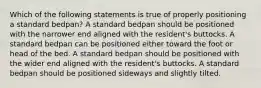 Which of the following statements is true of properly positioning a standard bedpan? A standard bedpan should be positioned with the narrower end aligned with the resident's buttocks. A standard bedpan can be positioned either toward the foot or head of the bed. A standard bedpan should be positioned with the wider end aligned with the resident's buttocks. A standard bedpan should be positioned sideways and slightly tilted.