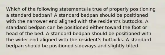 Which of the following statements is true of properly positioning a standard bedpan? A standard bedpan should be positioned with the narrower end aligned with the resident's buttocks. A standard bedpan can be positioned either toward the foot or head of the bed. A standard bedpan should be positioned with the wider end aligned with the resident's buttocks. A standard bedpan should be positioned sideways and slightly tilted.