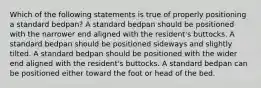 Which of the following statements is true of properly positioning a standard bedpan? A standard bedpan should be positioned with the narrower end aligned with the resident's buttocks. A standard bedpan should be positioned sideways and slightly tilted. A standard bedpan should be positioned with the wider end aligned with the resident's buttocks. A standard bedpan can be positioned either toward the foot or head of the bed.