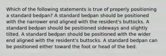 Which of the following statements is true of properly positioning a standard bedpan? A standard bedpan should be positioned with the narrower end aligned with the resident's buttocks. A standard bedpan should be positioned sideways and slightly tilted. A standard bedpan should be positioned with the wider end aligned with the resident's buttocks. A standard bedpan can be positioned either toward the foot or head of the bed.