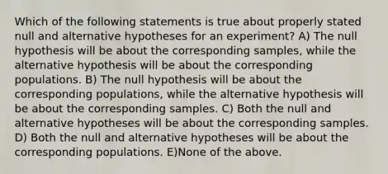 Which of the following statements is true about properly stated null and alternative hypotheses for an experiment? A) The null hypothesis will be about the corresponding samples, while the alternative hypothesis will be about the corresponding populations. B) The null hypothesis will be about the corresponding populations, while the alternative hypothesis will be about the corresponding samples. C) Both the null and alternative hypotheses will be about the corresponding samples. D) Both the null and alternative hypotheses will be about the corresponding populations. E)None of the above.