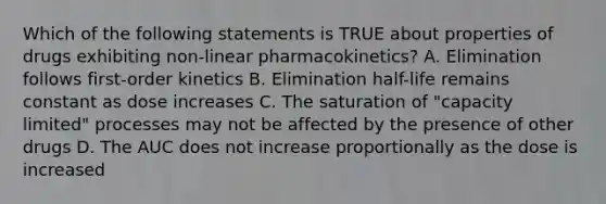 Which of the following statements is TRUE about properties of drugs exhibiting non-linear pharmacokinetics? A. Elimination follows first-order kinetics B. Elimination half-life remains constant as dose increases C. The saturation of "capacity limited" processes may not be affected by the presence of other drugs D. The AUC does not increase proportionally as the dose is increased