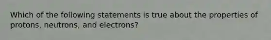 Which of the following statements is true about the properties of protons, neutrons, and electrons?