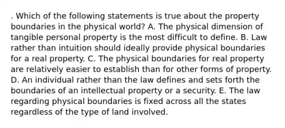 . Which of the following statements is true about the property boundaries in the physical world? A. The physical dimension of tangible personal property is the most difficult to define. B. Law rather than intuition should ideally provide physical boundaries for a real property. C. The physical boundaries for real property are relatively easier to establish than for other forms of property. D. An individual rather than the law defines and sets forth the boundaries of an intellectual property or a security. E. The law regarding physical boundaries is fixed across all the states regardless of the type of land involved.