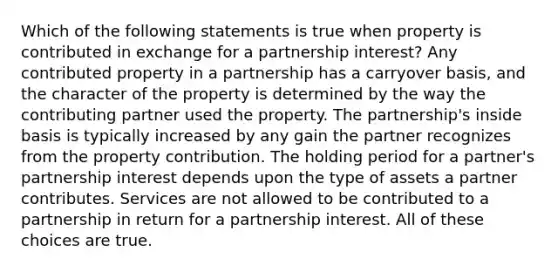 Which of the following statements is true when property is contributed in exchange for a partnership interest? Any contributed property in a partnership has a carryover basis, and the character of the property is determined by the way the contributing partner used the property. The partnership's inside basis is typically increased by any gain the partner recognizes from the property contribution. The holding period for a partner's partnership interest depends upon the type of assets a partner contributes. Services are not allowed to be contributed to a partnership in return for a partnership interest. All of these choices are true.