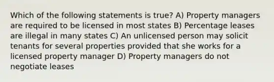 Which of the following statements is true? A) Property managers are required to be licensed in most states B) Percentage leases are illegal in many states C) An unlicensed person may solicit tenants for several properties provided that she works for a licensed property manager D) Property managers do not negotiate leases