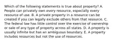 Which of the following statements is true about property? A. People can privately own every resource, especially every resource of use. B. A private property in a resource can be created if you can legally exclude others from that resource. C. The federal law has little control over the exercise of ownership or sale of any type of property across all states. D. A property is usually infinite but has an ambiguous boundary. E. A property includes resources but not the use of resources.