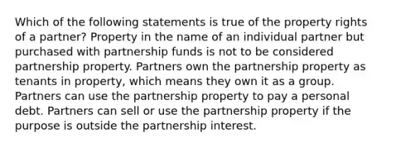 Which of the following statements is true of the property rights of a partner? Property in the name of an individual partner but purchased with partnership funds is not to be considered partnership property. Partners own the partnership property as tenants in property, which means they own it as a group. Partners can use the partnership property to pay a personal debt. Partners can sell or use the partnership property if the purpose is outside the partnership interest.