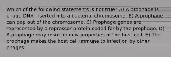 Which of the following statements is not true? A) A prophage is phage DNA inserted into a bacterial chromosome. B) A prophage can pop out of the chromosome. C) Prophage genes are represented by a repressor protein coded for by the prophage. D) A prophage may result in new properties of the host cell. E) The prophage makes the host cell immune to infection by other phages