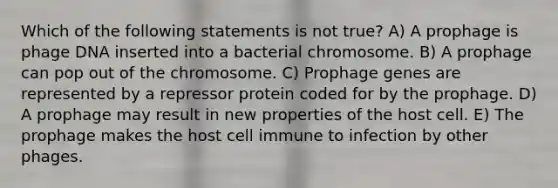 Which of the following statements is not true? A) A prophage is phage DNA inserted into a bacterial chromosome. B) A prophage can pop out of the chromosome. C) Prophage genes are represented by a repressor protein coded for by the prophage. D) A prophage may result in new properties of the host cell. E) The prophage makes the host cell immune to infection by other phages.