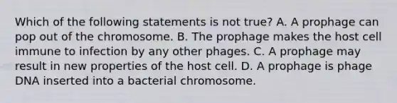 Which of the following statements is not true? A. A prophage can pop out of the chromosome. B. The prophage makes the host cell immune to infection by any other phages. C. A prophage may result in new properties of the host cell. D. A prophage is phage DNA inserted into a bacterial chromosome.